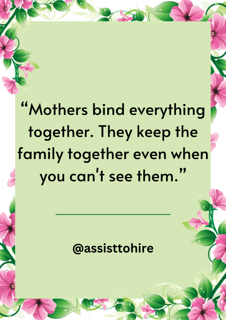 Mothers bind everything together. They keep the family together even when you can't see them.