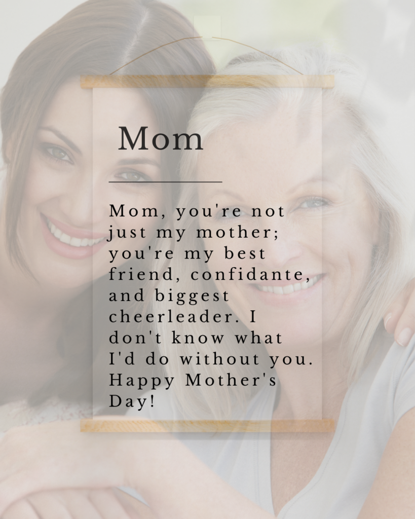 Mom, you're not just my mother; you're my best friend, confidante, and biggest cheerleader. I don't know what I'd do without you. Happy Mother's Day!