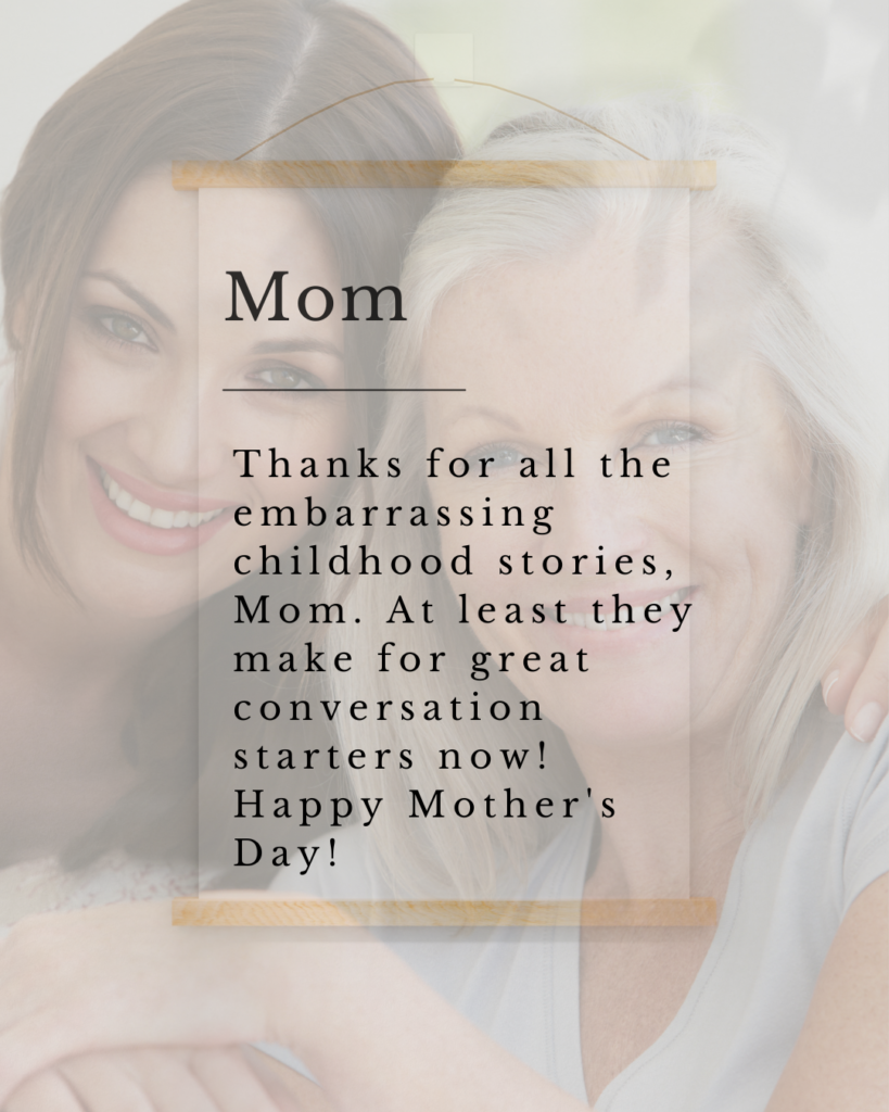 Thanks for all the embarrassing childhood stories, Mom. At least they make for great conversation starters now! Happy Mother's Day!