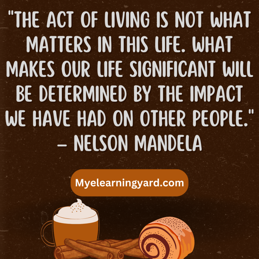 "The act of living is not what matters in this life. What makes our life significant will be determined by the impact we have had on other people." – Nelson Mandela