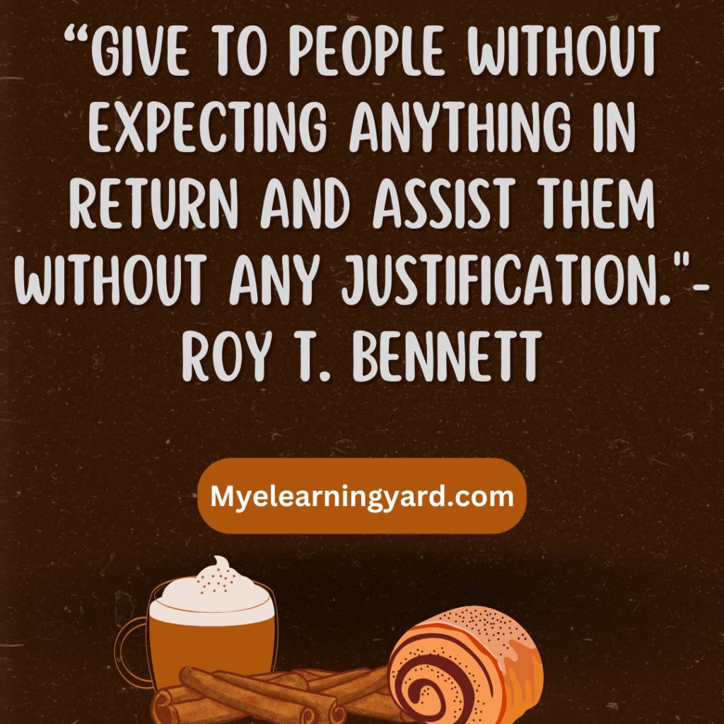 “Give to people without expecting anything in return and assist them without any justification." Roy T. Bennett